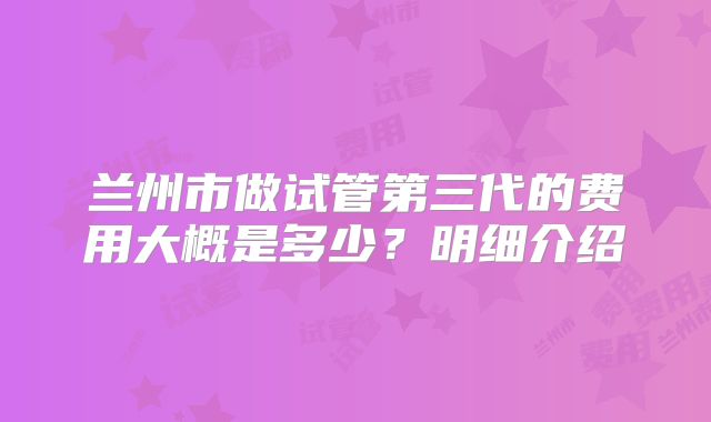 兰州市做试管第三代的费用大概是多少?明细介绍