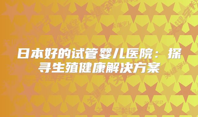 日本好的试管婴儿医院：探寻生殖健康解决方案