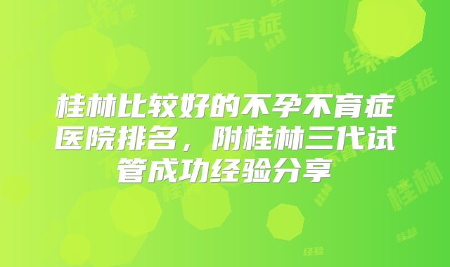 桂林比较好的不孕不育症医院排名,附桂林三代试管成功经验分享