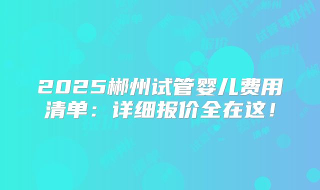 2025郴州试管婴儿费用清单：详细报价全在这！