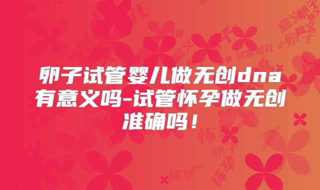 卵子试管婴儿做无创dna有意义吗-试管怀孕做无创准确吗！
