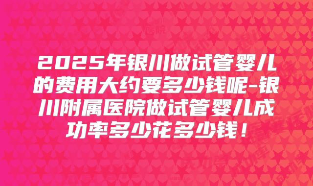 2025年银川做试管婴儿的费用大约要多少钱呢-银川附属医院做试管婴儿成功率多少花多少钱！