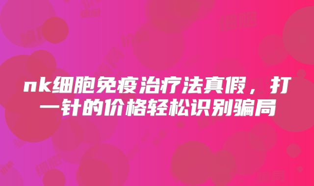 nk细胞免疫治疗法真假，打一针的价格轻松识别骗局