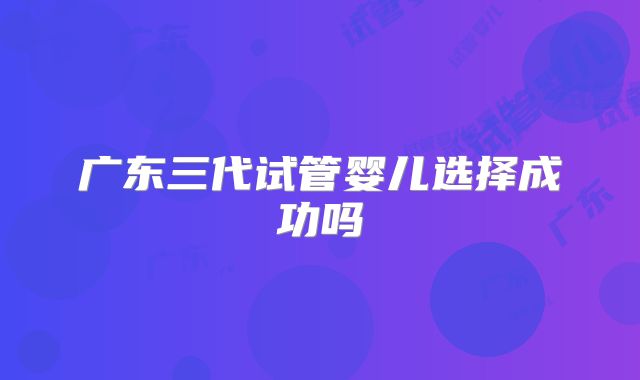 广东三代试管婴儿选择成功吗