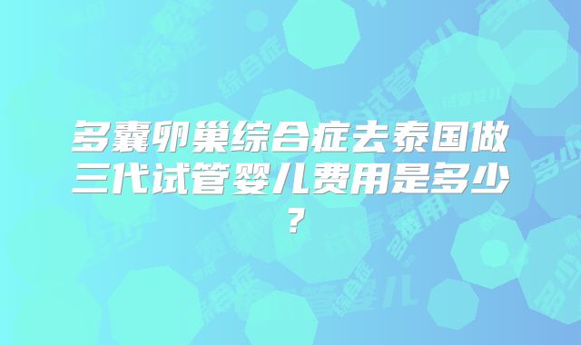多囊卵巢综合症去泰国做三代试管婴儿费用是多少？