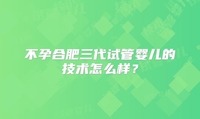 不孕合肥三代试管婴儿的技术怎么样?