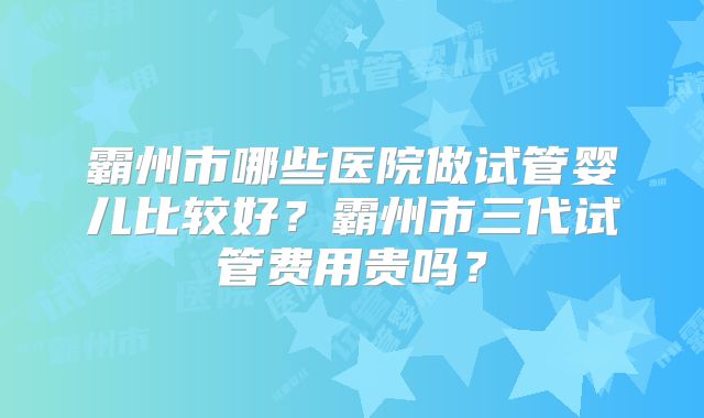 霸州市哪些医院做试管婴儿比较好？霸州市三代试管费用贵吗？