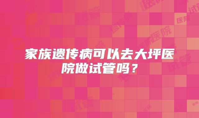 家族遗传病可以去大坪医院做试管吗？