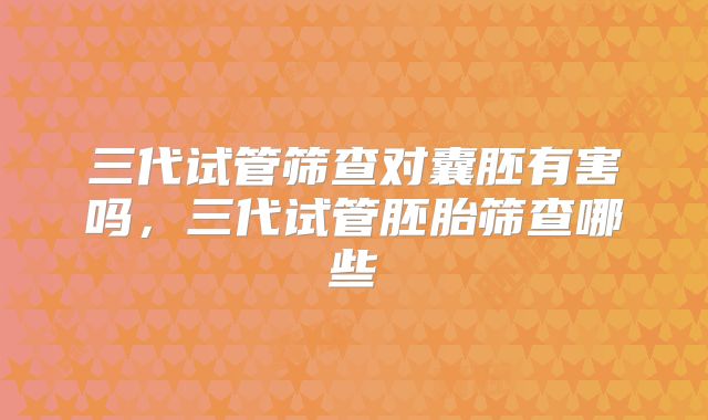 三代试管筛查对囊胚有害吗，三代试管胚胎筛查哪些