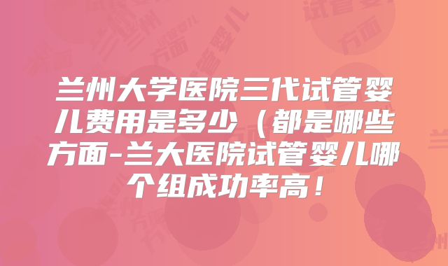 兰州大学医院三代试管婴儿费用是多少（都是哪些方面-兰大医院试管婴儿哪个组成功率高！
