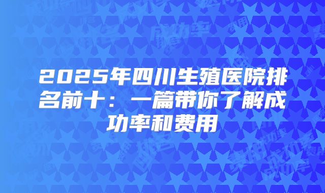 2025年四川生殖医院排名前十:一篇带你了解成功率和费用
