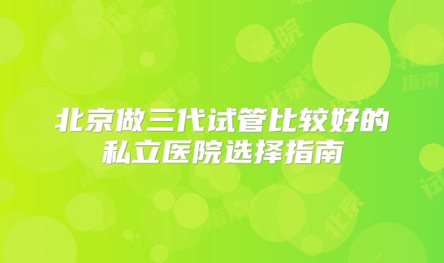 北京做三代试管比较好的私立医院选择指南