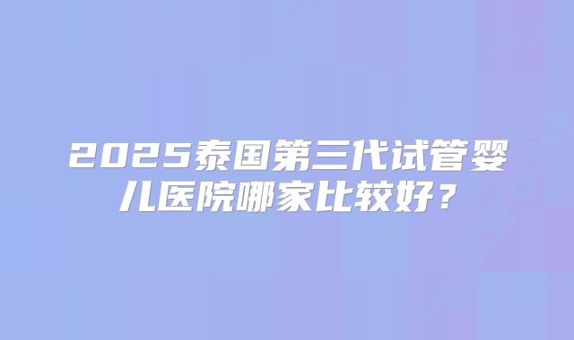 2025泰国第三代试管婴儿医院哪家比较好?
