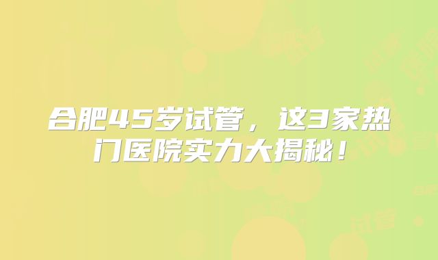 合肥45岁试管，这3家热门医院实力大揭秘！