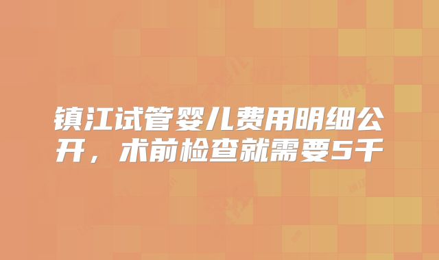镇江试管婴儿费用明细公开，术前检查就需要5千