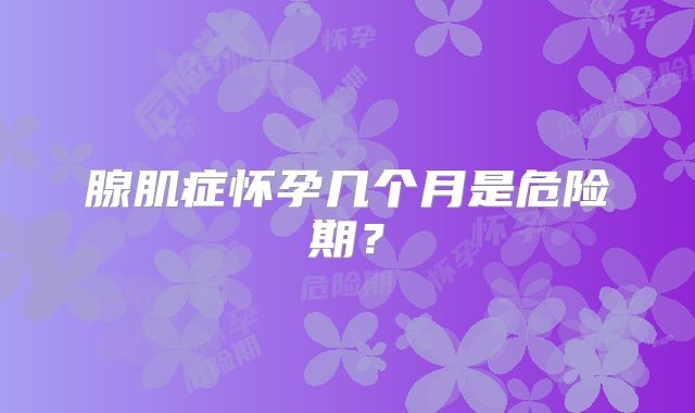 腺肌症怀孕几个月是危险期?