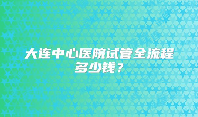 大连中心医院试管全流程多少钱？