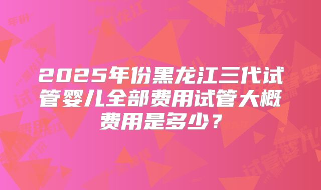 2025年份黑龙江三代试管婴儿全部费用试管大概费用是多少?