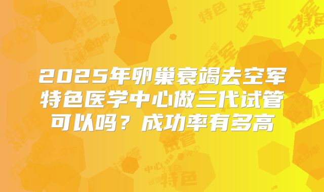 2025年卵巢衰竭去空军特色医学中心做三代试管可以吗？成功率有多高