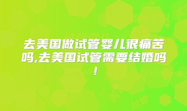 去美国做试管婴儿很痛苦吗,去美国试管需要结婚吗！