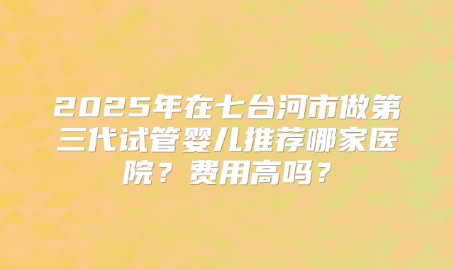 2025年在七台河市做第三代试管婴儿推荐哪家医院?费用高吗?