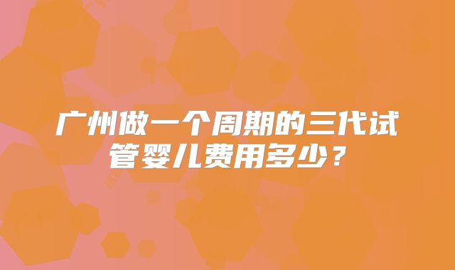 广州做一个周期的三代试管婴儿费用多少？