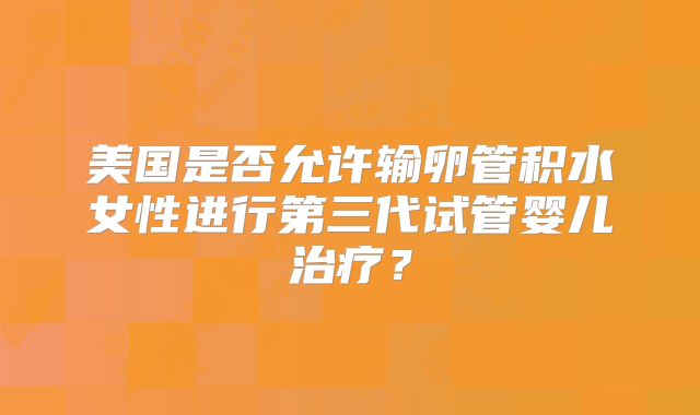 美国是否允许输卵管积水女性进行第三代试管婴儿治疗？
