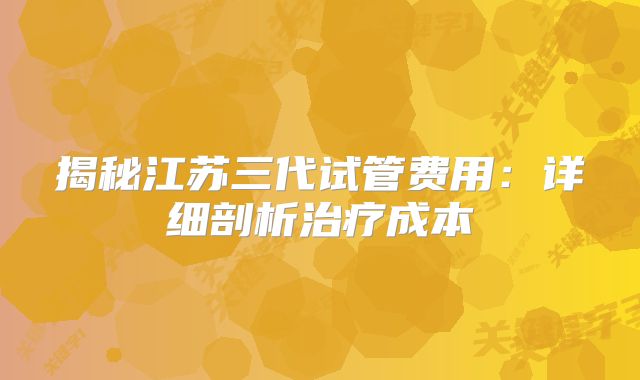 揭秘江苏三代试管费用：详细剖析治疗成本