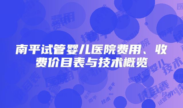 南平试管婴儿医院费用、收费价目表与技术概览