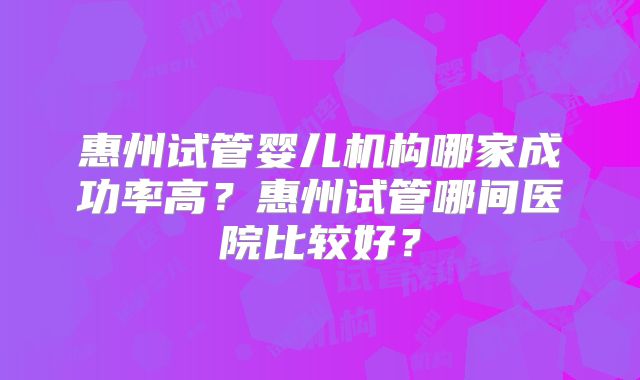 惠州试管婴儿机构哪家成功率高？惠州试管哪间医院比较好？