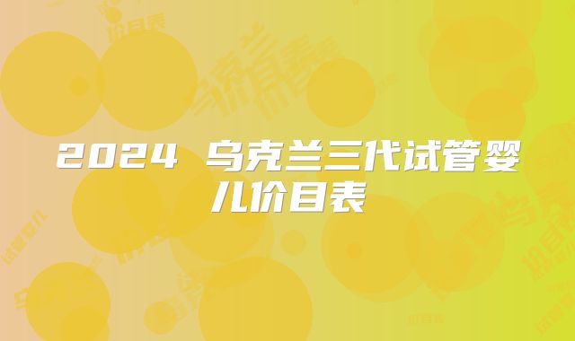 2024 乌克兰三代试管婴儿价目表