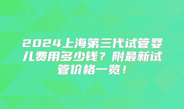 2024上海第三代试管婴儿费用多少钱？附最新试管价格一览！