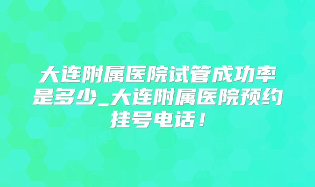 大连附属医院试管成功率是多少_大连附属医院预约挂号电话！
