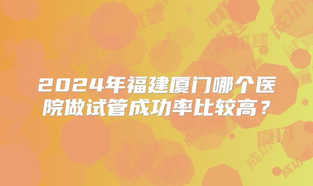 2024年福建厦门哪个医院做试管成功率比较高？