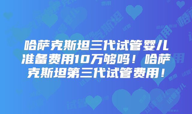 哈萨克斯坦三代试管婴儿准备费用10万够吗！哈萨克斯坦第三代试管费用！