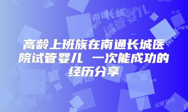 高龄上班族在南通长城医院试管婴儿 一次能成功的经历分享