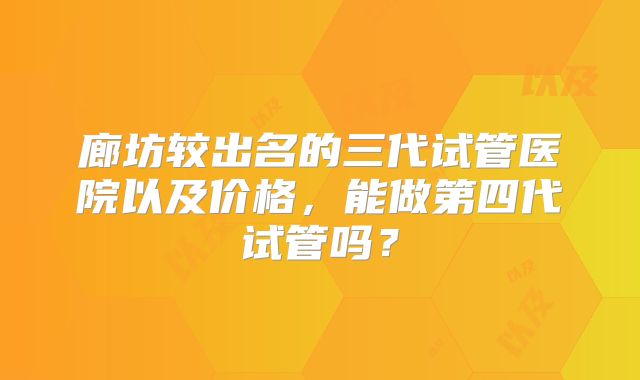廊坊较出名的三代试管医院以及价格，能做第四代试管吗？