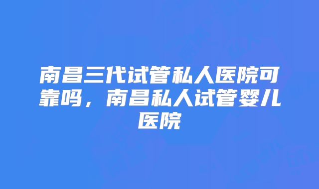 南昌三代试管私人医院可靠吗，南昌私人试管婴儿医院
