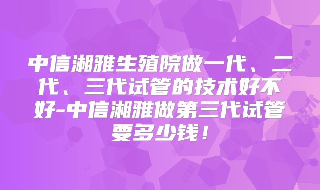 中信湘雅生殖院做一代、二代、三代试管的技术好不好-中信湘雅做第三代试管要多少钱！