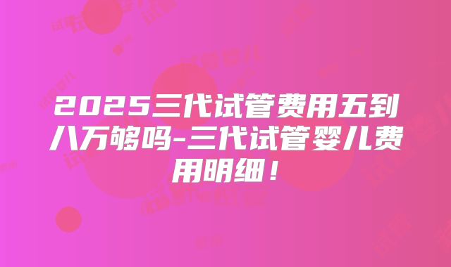 2025三代试管费用五到八万够吗-三代试管婴儿费用明细！