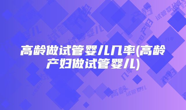 高龄做试管婴儿几率(高龄产妇做试管婴儿)