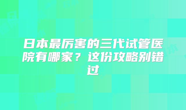 日本最厉害的三代试管医院有哪家？这份攻略别错过