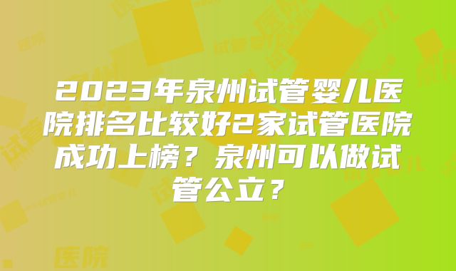 2023年泉州试管婴儿医院排名比较好2家试管医院成功上榜？泉州可以做试管公立？
