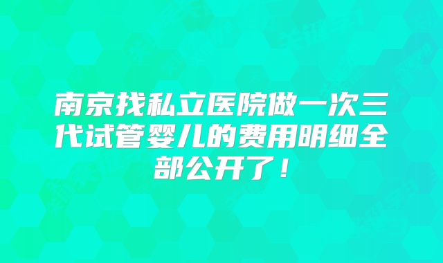 南京找私立医院做一次三代试管婴儿的费用明细全部公开了！
