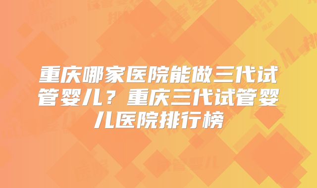 重庆哪家医院能做三代试管婴儿?重庆三代试管婴儿医院排行榜
