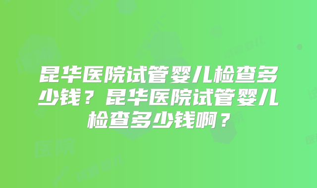 昆华医院试管婴儿检查多少钱？昆华医院试管婴儿检查多少钱啊？