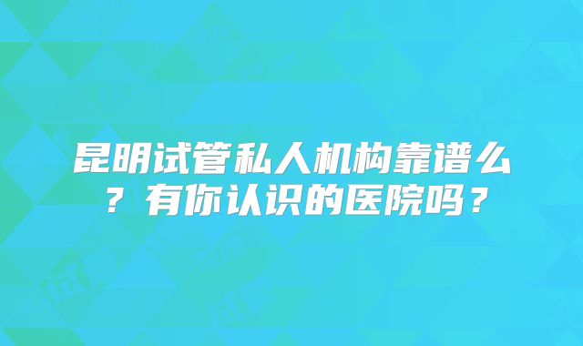 昆明试管私人机构靠谱么？有你认识的医院吗？