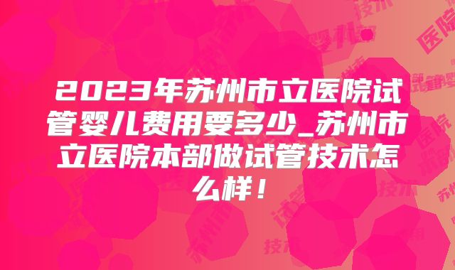 2023年苏州市立医院试管婴儿费用要多少_苏州市立医院本部做试管技术怎么样！
