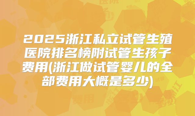 2025浙江私立试管生殖医院排名榜附试管生孩子费用(浙江做试管婴儿的全部费用大概是多少)