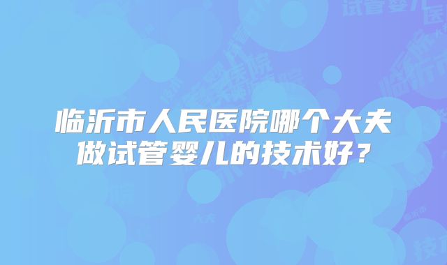 临沂市人民医院哪个大夫做试管婴儿的技术好？